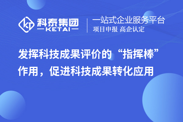 发挥科技成果评价的“指挥棒”作用,促进科技成果转化应用