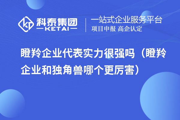 瞪羚企业代表实力很强吗(瞪羚企业和独角兽哪个更厉害)