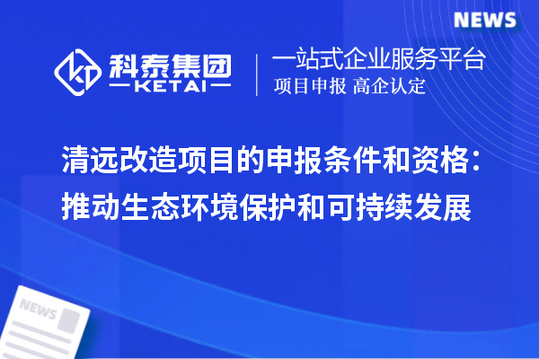 清远改造项目的申报条件和资格:推动生态环境保护和可持续发展