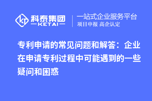 专利申请的常见问题和解答:企业在申请专利过程中可能遇到的一些疑问和困惑