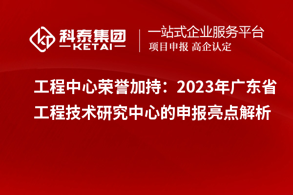工程中心荣誉加持:2023年广东省工程技术研究中心的申报亮点解析