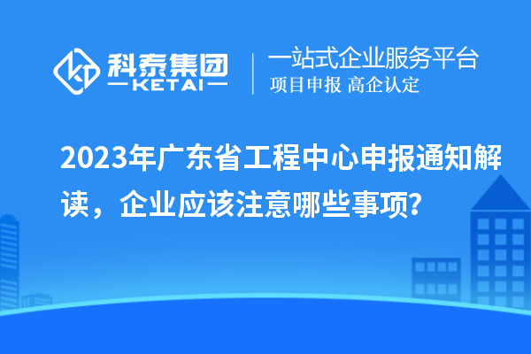 2023年广东省工程中心申报通知解读,企业应该注意哪些事项?