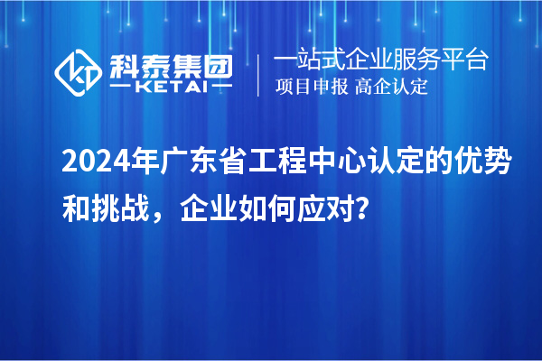2024年广东省工程中心认定的优势和挑战,企业如何应对?