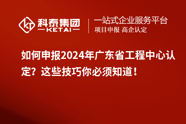 如何申报2024年广东省工程中心认定?这些技巧你必须知道!