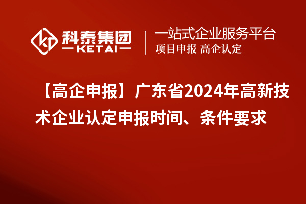 【高企申报】广东省2024年高新技术企业认定申报时间、条件要求