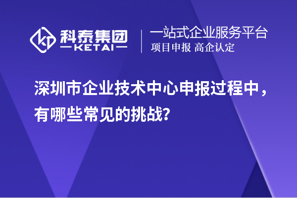 深圳市企业技术中心申报过程中,有哪些常见的挑战?