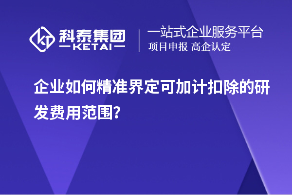 企业如何精准界定可加计扣除的研发费用范围?