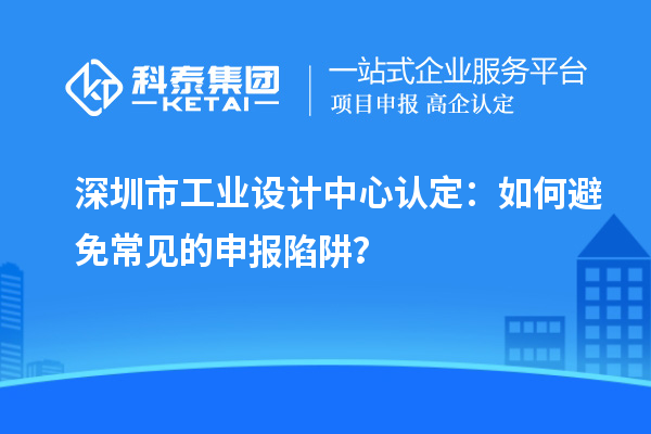 深圳市工业设计中心认定:如何避免常见的申报陷阱?