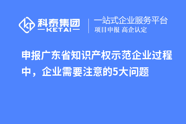 申报广东省知识产权示范企业过程中,企业需要注意的5大问题