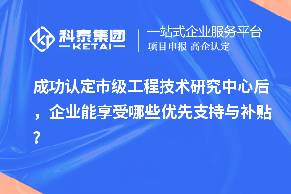 成功认定市级工程技术研究中心后,企业能享受哪些优先支持与补贴?