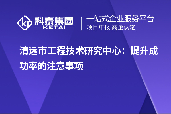 清远市工程技术研究中心:提升成功率的注意事项