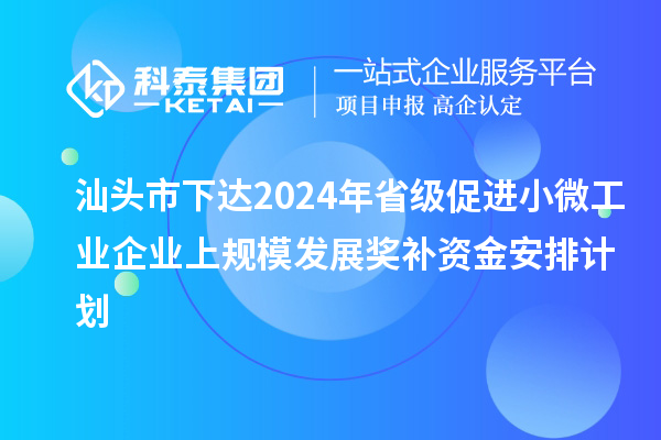 汕头市下达2024年省级促进小微工业企业上规模发展奖补资金安排计划
