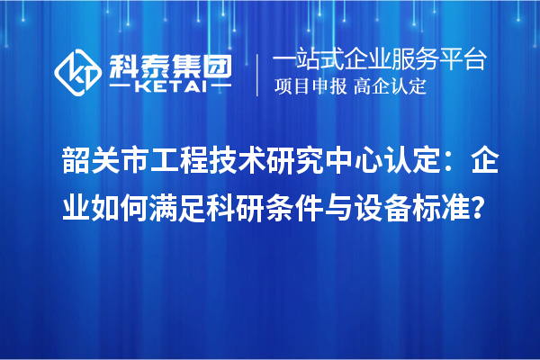 韶关市工程技术研究中心认定:企业如何满足科研条件与设备标准?