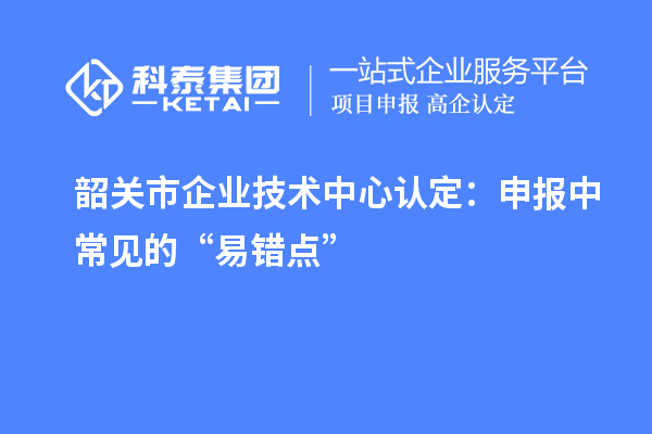 韶关市企业技术中心认定:申报中常见的“易错点”