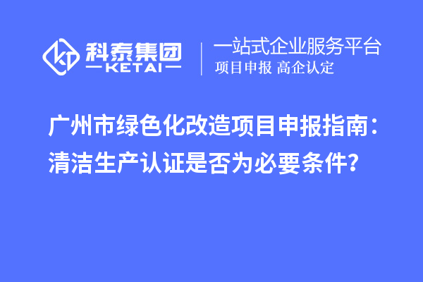 广州市绿色化改造项目申报指南:清洁生产认证是否为必要条件?