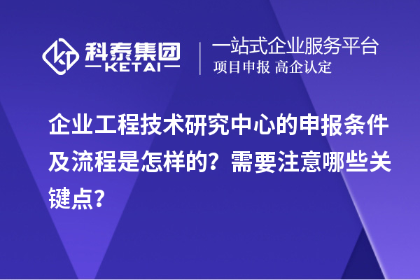 企业工程技术研究中心的申报条件及流程是怎样的?需要注意哪些关键点?