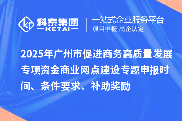 2025年广州市促进商务高质量发展专项资金商业网点建设专题申报时间、条件要求、补助奖励