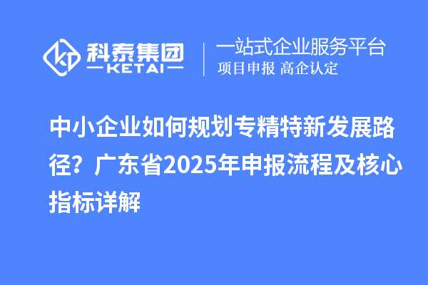 中小企业如何规划专精特新发展路径?广东省2025年申报流程及核心指标详解