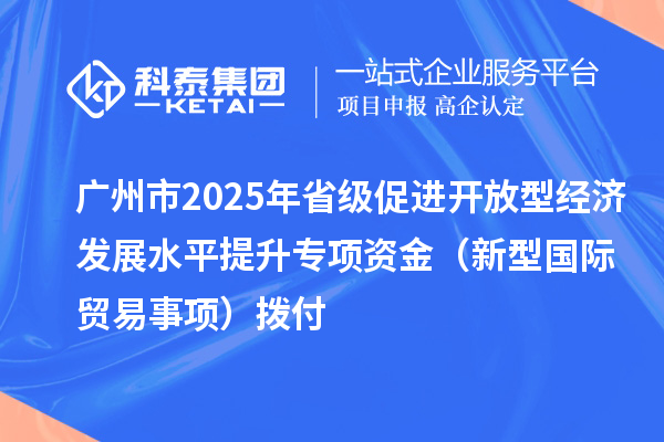 广州市2025年省级促进开放型经济发展水平提升专项资金(新型国际贸易事项)拨付