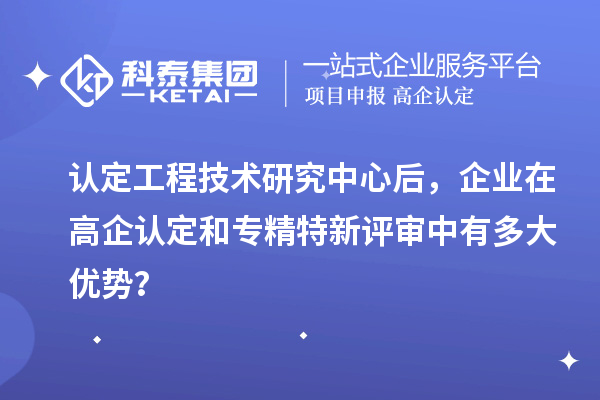 认定工程技术研究中心后,企业在高企认定和专精特新评审中有多大优势?