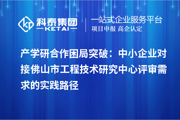 产学研合作困局突破:中小企业对接佛山市工程技术研究中心评审需求的实践路径