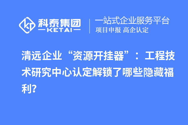 清远企业“资源开挂器”:工程技术研究中心认定解锁了哪些隐藏福利?