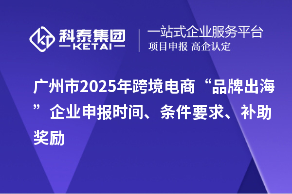 广州市2025年跨境电商“品牌出海”企业申报时间、条件要求、补助奖励
