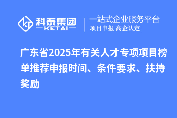广东省2025年有关人才专项项目榜单推荐申报时间、条件要求、扶持奖励