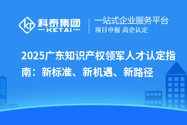 2025广东知识产权领军人才认定指南:新标准、新机遇、新路径
