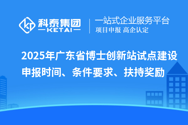 2025年广东省博士创新站试点建设申报时间、条件要求、扶持奖励