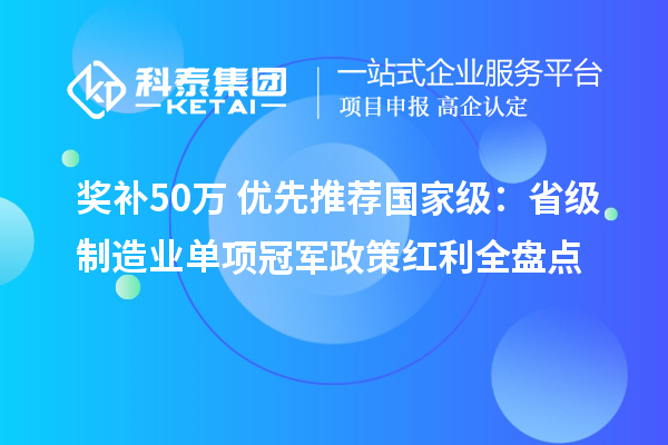 奖补50万+优先推荐国家级:省级制造业单项冠军政策红利全盘点