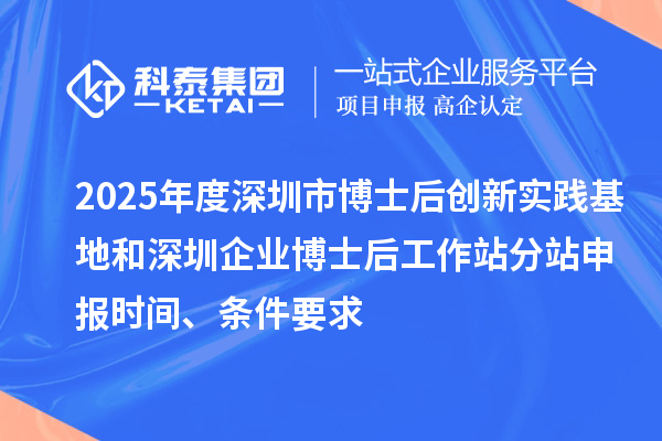 2025年度深圳市博士后创新实践基地和深圳企业博士后工作站分站申报时间、条件要求