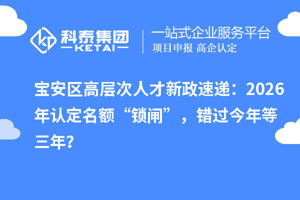 宝安区高层次人才新政速递:2026年认定名额“锁闸”,错过今年等三年?