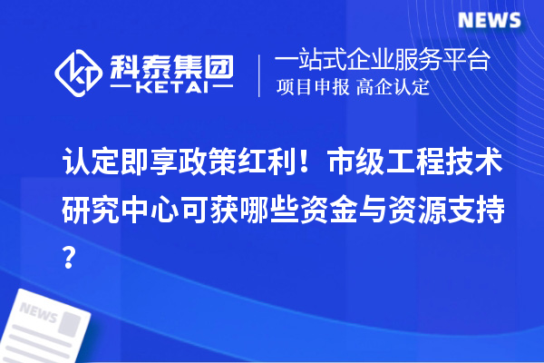 认定即享政策红利!市级工程技术研究中心可获哪些资金与资源支持?