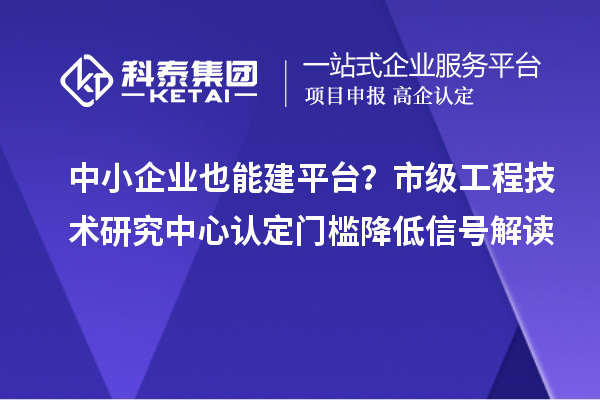 中小企业也能建平台?市级工程技术研究中心认定门槛降低信号解读