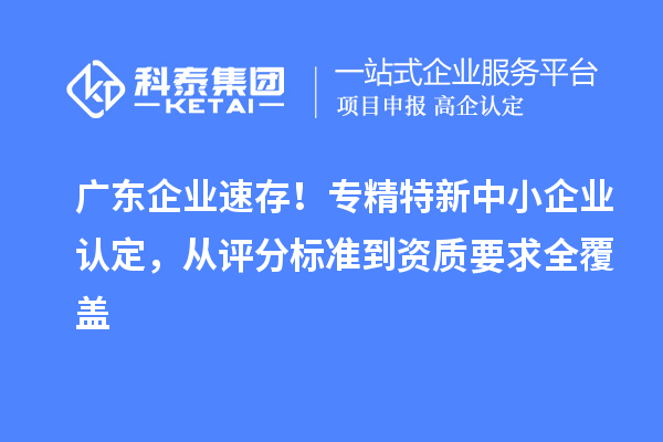 广东企业速存!专精特新中小企业认定,从评分标准到资质要求全覆盖