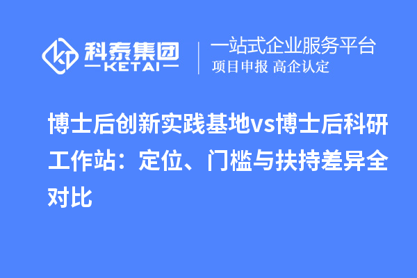 博士后创新实践基地 vs 博士后科研工作站:定位、门槛与扶持差异全对比