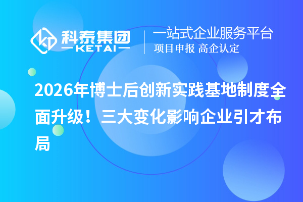 2026年博士后创新实践基地制度全面升级!三大变化影响企业引才布局