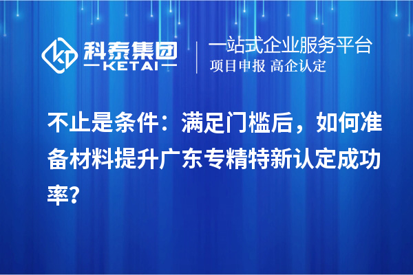 不止是条件:满足门槛后,如何准备材料提升广东专精特新认定成功率?
