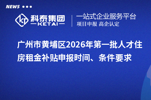 广州市黄埔区2026年第一批人才住房租金补贴申报时间、条件要求