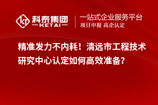 精准发力不内耗!清远市工程技术研究中心认定如何高效准备?