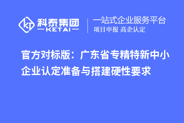 官方对标版:广东省专精特新中小企业认定准备与搭建硬性要求