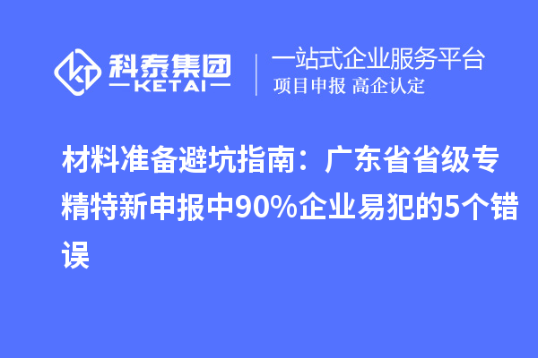 材料准备避坑指南:广东省省级专精特新申报中 90% 企业易犯的 5 个错误