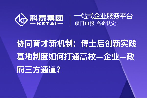 协同育才新机制:博士后创新实践基地制度如何打通高校—企业—政府三方通道?