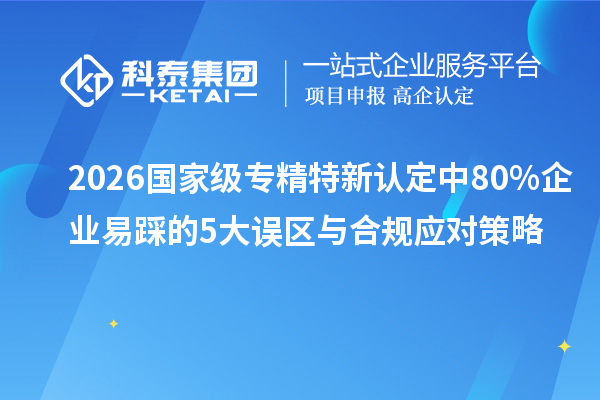 2026 国家级专精特新认定中 80% 企业易踩的 5 大误区与合规应对策略