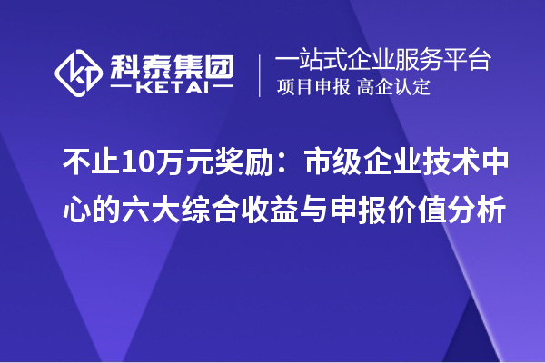 不止10万元奖励:市级企业技术中心的六大综合收益与申报价值分析