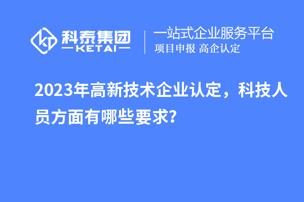 2023年高新技术企业认定，科技人员方面有哪些要求？