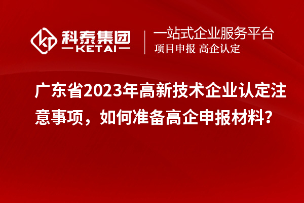广东省2023年高新技术企业认定注意事项，如何准备高企申报材料？