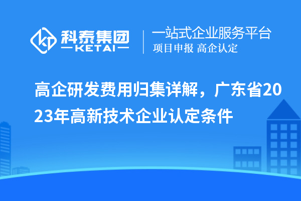 高企研发费用归集详解，广东省2023年高新技术企业认定条件