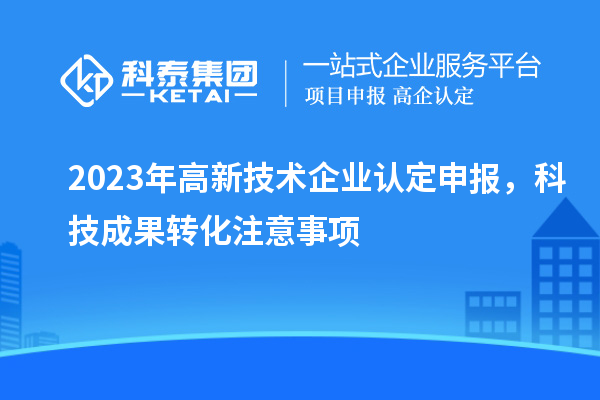2023年高新技术企业认定申报，科技成果转化注意事项